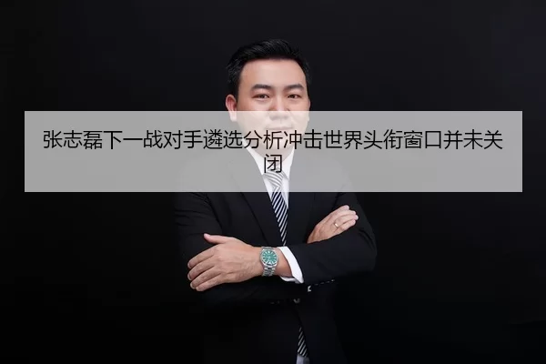 张志磊下一战对手遴选分析冲击世界头衔窗口并未关闭