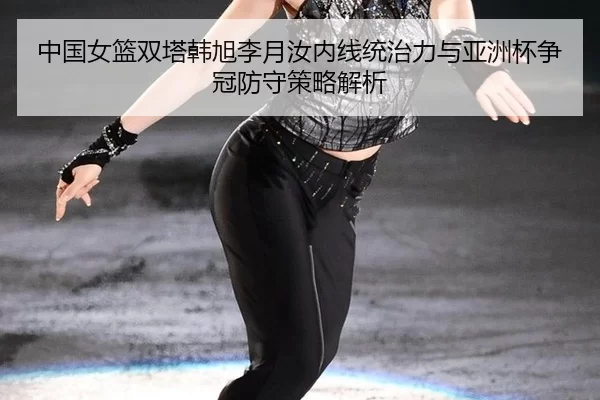 中国女篮双塔韩旭李月汝内线统治力与亚洲杯争冠防守策略解析