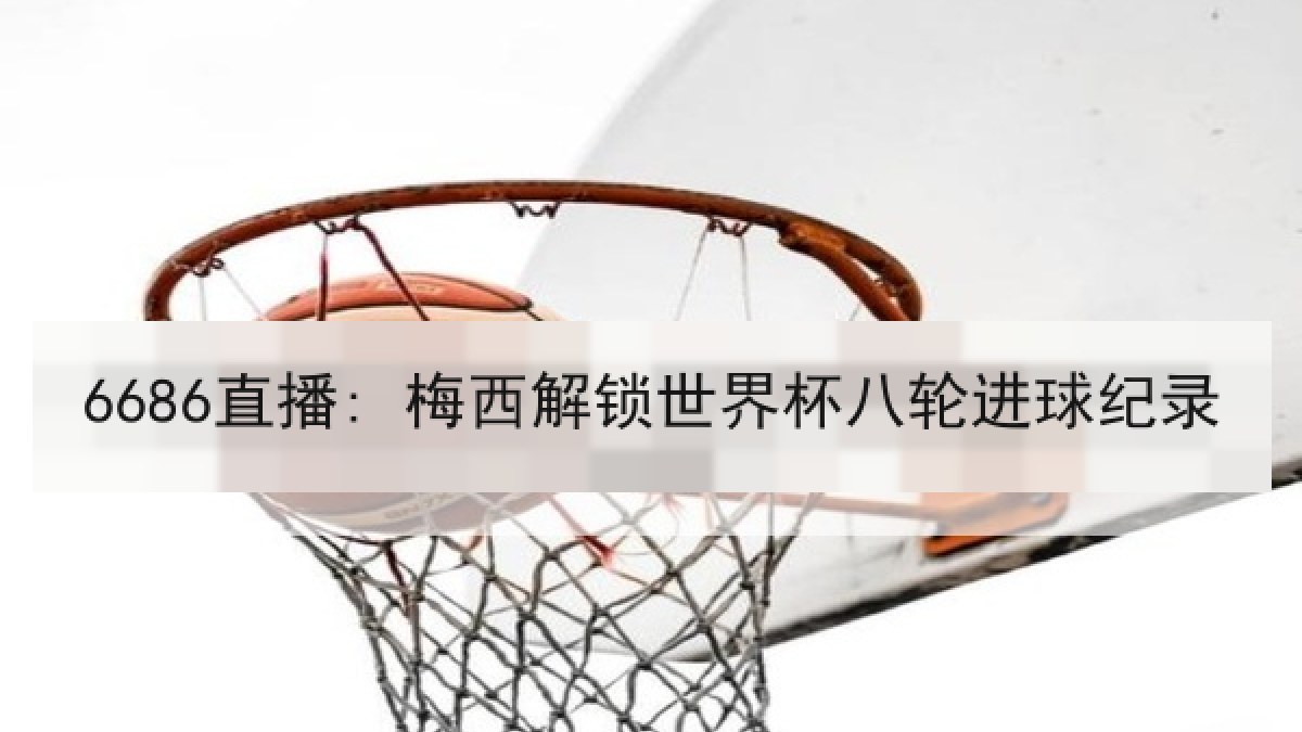 6686直播: 梅西解锁世界杯八轮进球纪录 6686直播: 梅西解锁世界杯八轮进球纪录
