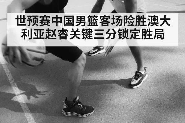 世预赛中国男篮客场险胜澳大利亚赵睿关键三分锁定胜局