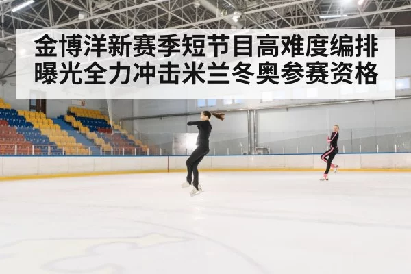 金博洋新赛季短节目高难度编排曝光全力冲击米兰冬奥参赛资格
