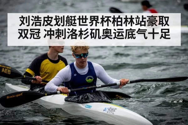 刘浩皮划艇世界杯柏林站豪取双冠 冲刺洛杉矶奥运底气十足